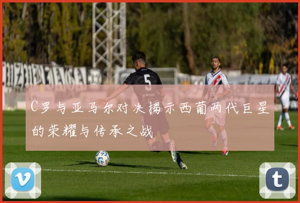C罗与亚马尔对决揭示西葡两代巨星的荣耀与传承之战