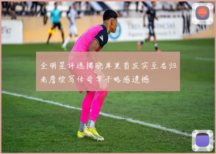 全明星评选揭晓库里首发实至名归老詹续写传奇华子略感遗憾