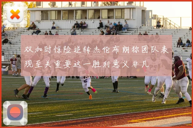 双加时惊险逆转杰伦布朗称团队表现至关重要这一胜利意义非凡
