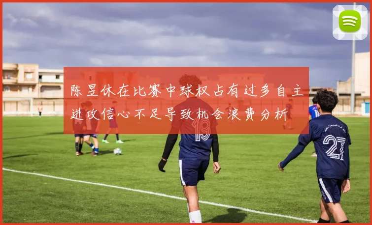 陈昱休在比赛中球权占有过多自主进攻信心不足导致机会浪费分析