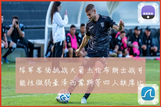 绿军客场挑战火箭杰伦布朗出战可能性微弱豪泽西蒙斯等四人缺席比赛