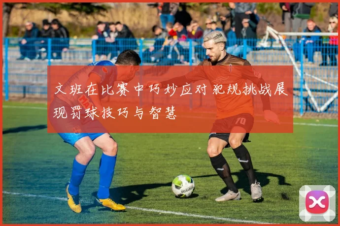 文班在比赛中巧妙应对犯规挑战展现罚球技巧与智慧
