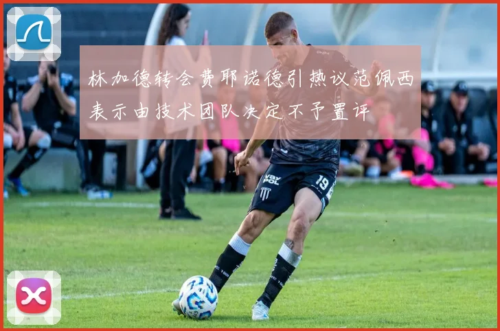 林加德转会费耶诺德引热议范佩西表示由技术团队决定不予置评
