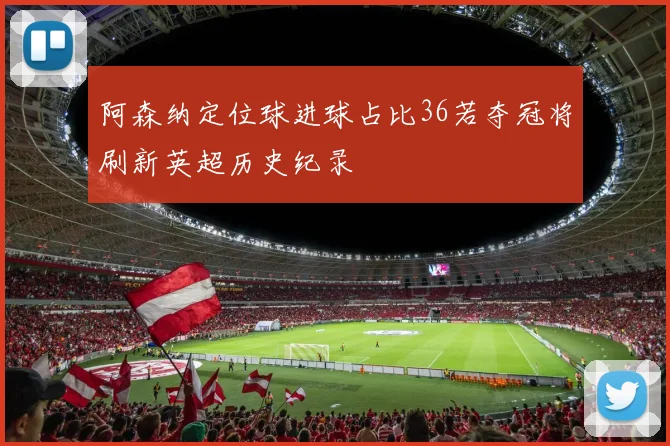 阿森纳定位球进球占比36若夺冠将刷新英超历史纪录