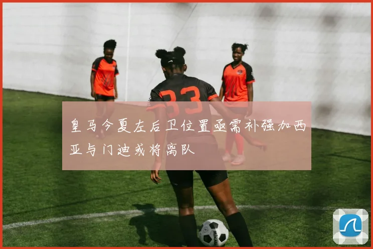 皇马今夏左后卫位置亟需补强加西亚与门迪或将离队