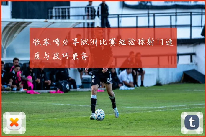 张家鸣分享欧洲比赛经验称射门速度与技巧兼备