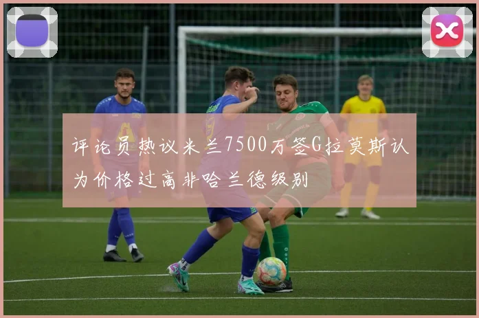 评论员热议米兰7500万签G拉莫斯认为价格过高非哈兰德级别