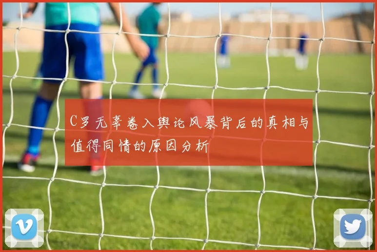 C罗无辜卷入舆论风暴背后的真相与值得同情的原因分析