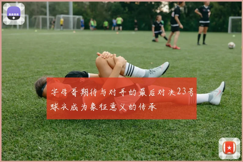 字母哥期待与对手的最后对决23号球衣成为象征意义的传承
