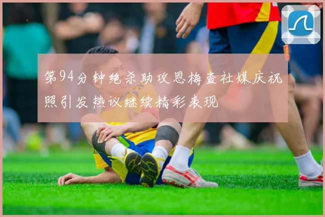 第94分钟绝杀助攻恩梅查社媒庆祝照引发热议继续精彩表现