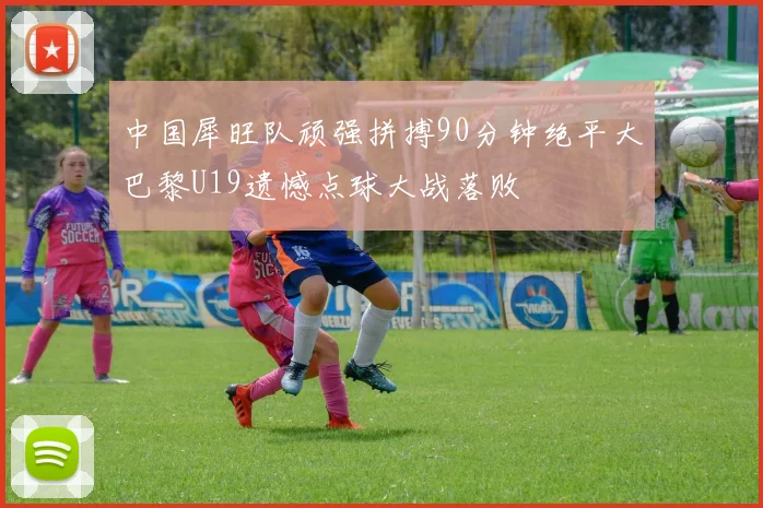 中国犀旺队顽强拼搏90分钟绝平大巴黎U19遗憾点球大战落败