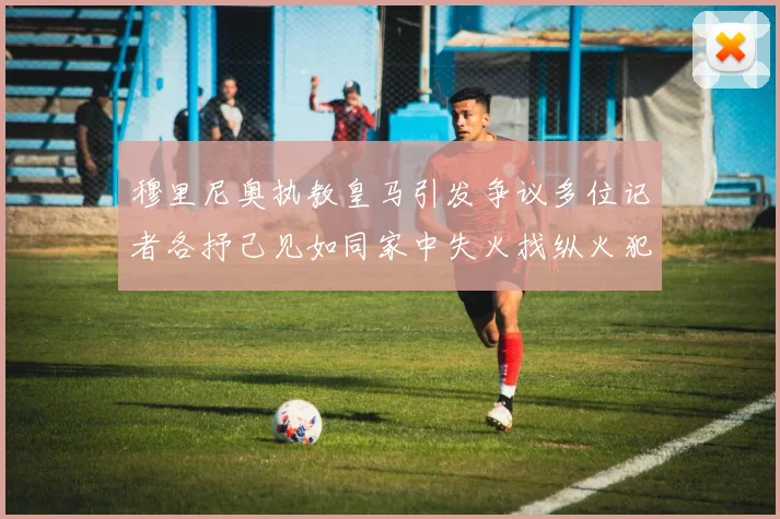 穆里尼奥执教皇马引发争议多位记者各抒己见如同家中失火找纵火犯