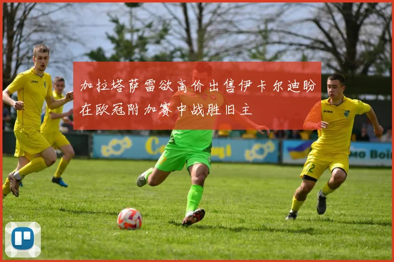 加拉塔萨雷欲高价出售伊卡尔迪盼在欧冠附加赛中战胜旧主
