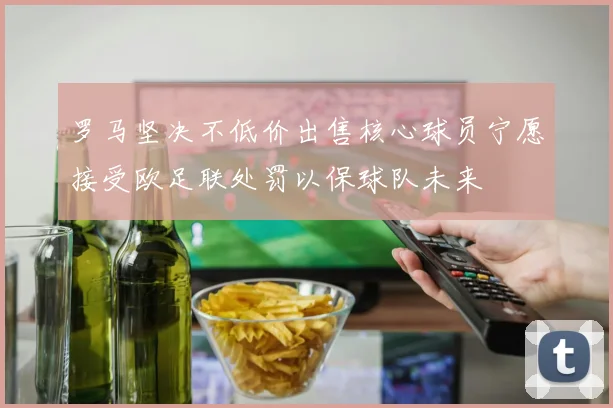 罗马坚决不低价出售核心球员宁愿接受欧足联处罚以保球队未来