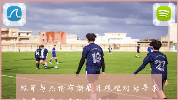 绿军与杰伦布朗展开艰难对话寻求交易方案与各队沟通中
