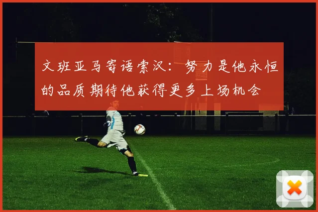 文班亚马寄语索汉：努力是他永恒的品质期待他获得更多上场机会