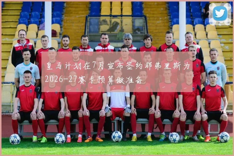 皇马计划在7月宣布签约邓弗里斯为2026-27赛季预算做准备