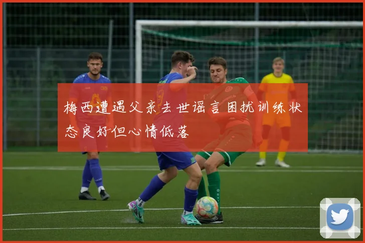梅西遭遇父亲去世谣言困扰训练状态良好但心情低落