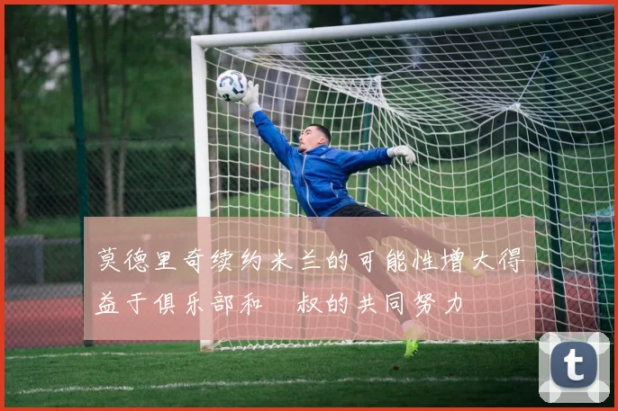 莫德里奇续约米兰的可能性增大得益于俱乐部和囧叔的共同努力