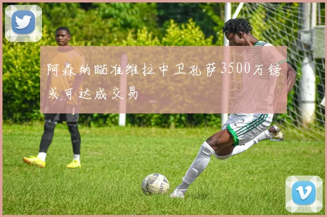 阿森纳瞄准维拉中卫孔萨3500万镑或可达成交易