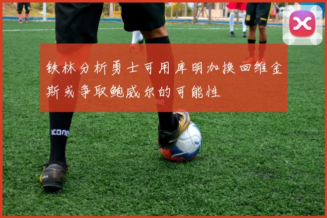 铁林分析勇士可用库明加换回维金斯或争取鲍威尔的可能性