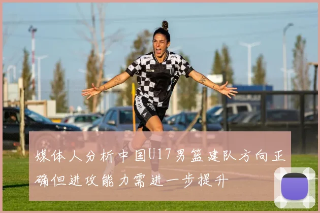 媒体人分析中国U17男篮建队方向正确但进攻能力需进一步提升