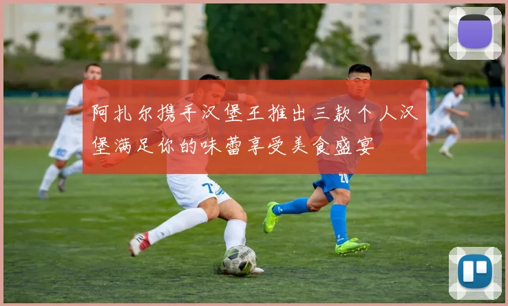 阿扎尔携手汉堡王推出三款个人汉堡满足你的味蕾享受美食盛宴