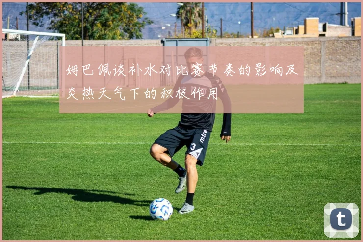 姆巴佩谈补水对比赛节奏的影响及炎热天气下的积极作用